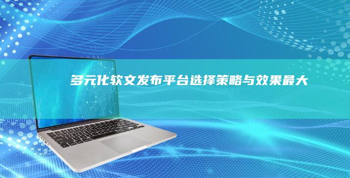 多元化软文发布平台：选择、策略与效果最大化